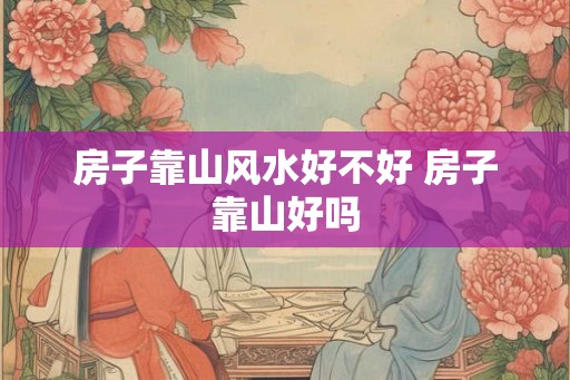 房子靠山风水好不好 房子靠山好吗