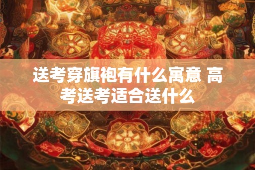 送考穿旗袍有什么寓意 高考送考适合送什么