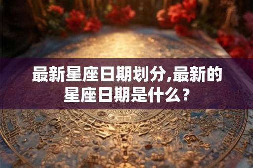 最新星座日期划分,最新的星座日期是什么？