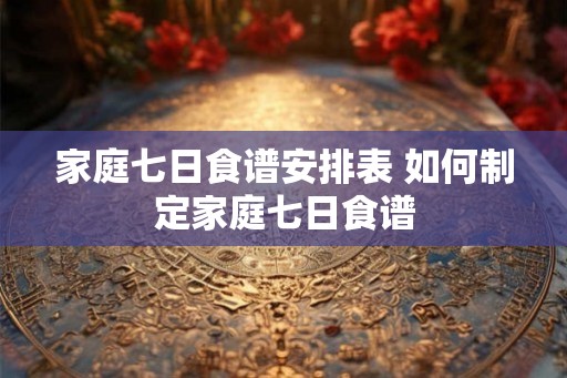家庭七日食谱安排表 如何制定家庭七日食谱 家庭七日食谱安排表 如何制定家庭七日食谱