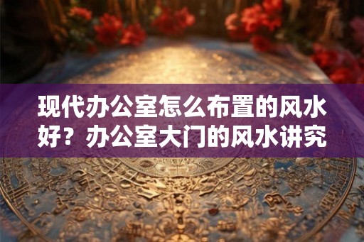 现代办公室怎么布置的风水好？办公室大门的风水讲究