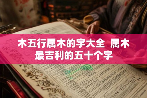 木五行属木的字大全  属木最吉利的五十个字