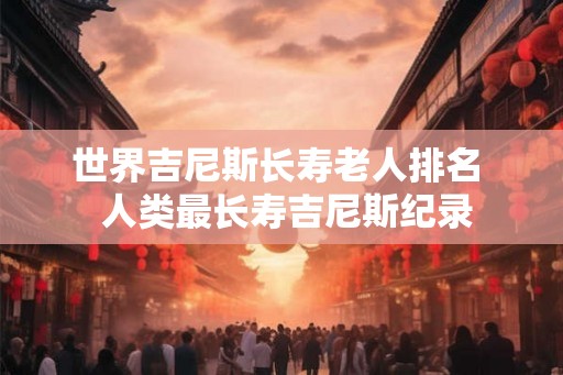 世界吉尼斯长寿老人排名  人类最长寿吉尼斯纪录