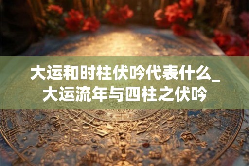 大运和时柱伏吟代表什么_大运流年与四柱之伏吟