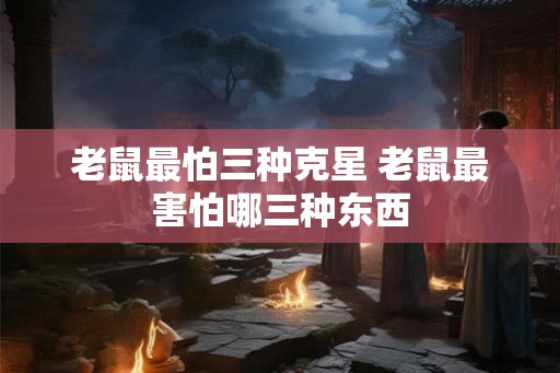 老鼠最怕三种克星 老鼠最害怕哪三种东西