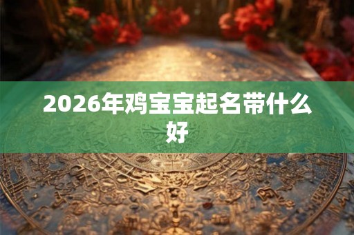 2026年鸡宝宝起名带什么好