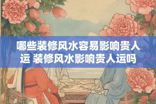 哪些装修风水容易影响贵人运 装修风水影响贵人运吗