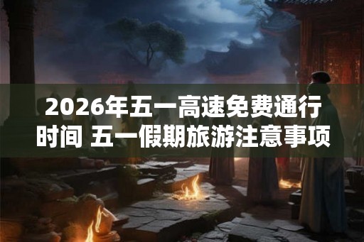 2026年五一高速免费通行时间 五一假期旅游注意事项