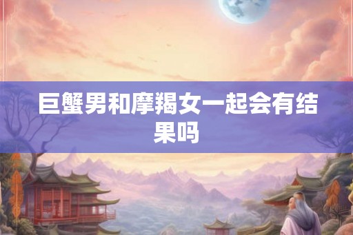 巨蟹男和摩羯女一起会有结果吗 巨蟹男和摩羯女一起会有结果吗