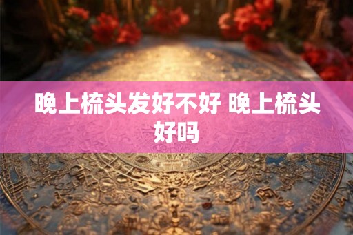 晚上梳头发好不好 晚上梳头好吗