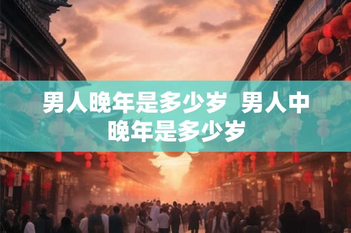 男人晚年是多少岁  男人中晚年是多少岁