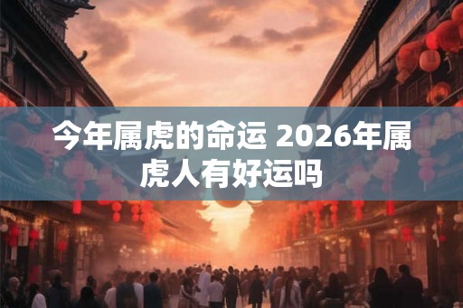 今年属虎的命运 2026年属虎人有好运吗