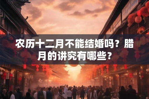 农历十二月不能结婚吗？腊月的讲究有哪些？