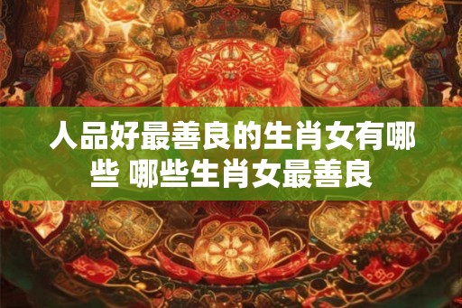 人品好最善良的生肖女有哪些 哪些生肖女最善良 人品好最善良的生肖女有哪些 哪些生肖女最善良
