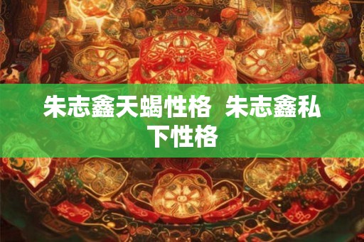 朱志鑫天蝎性格 朱志鑫私下性格 朱志鑫天蝎性格 朱志鑫私下性格