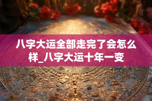 八字大运全部走完了会怎么样_八字大运十年一变