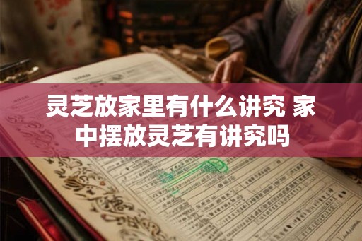 灵芝放家里有什么讲究 家中摆放灵芝有讲究吗 灵芝放家里有什么讲究 家中摆放灵芝有讲究吗