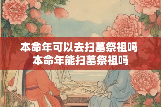 本命年可以去扫墓祭祖吗 本命年能扫墓祭祖吗 本命年可以去扫墓祭祖吗 本命年能扫墓祭祖吗