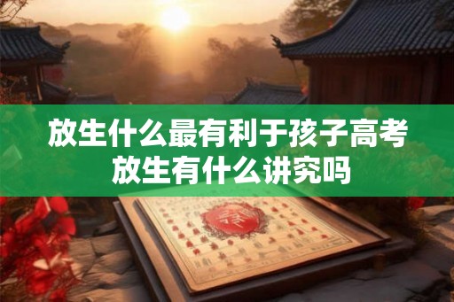 放生什么最有利于孩子高考 放生有什么讲究吗
