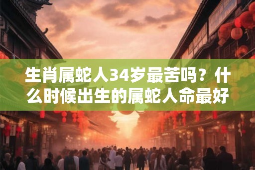 生肖属蛇人34岁最苦吗?什么时候出生的属蛇人命最好? 生肖属蛇人34岁最苦吗?什么时候出生的属蛇人命最好?