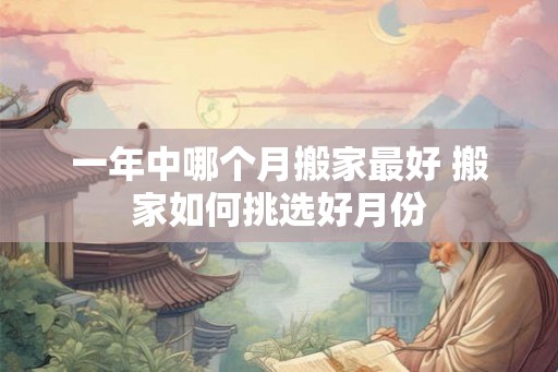 一年中哪个月搬家最好 搬家如何挑选好月份
