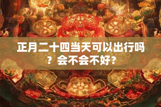 正月二十四当天可以出行吗?会不会不好? 正月二十四当天可以出行吗?会不会不好?