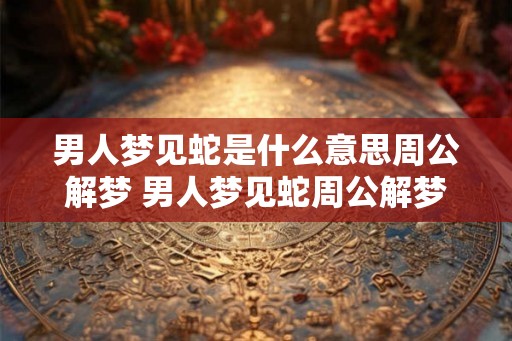 男人梦见蛇是什么意思周公解梦 男人梦见蛇周公解梦如何解释