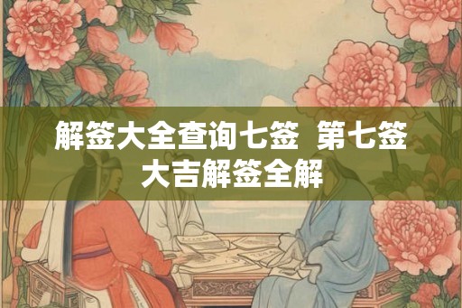 解签大全查询七签 第七签大吉解签全解 解签大全查询七签 第七签大吉解签全解
