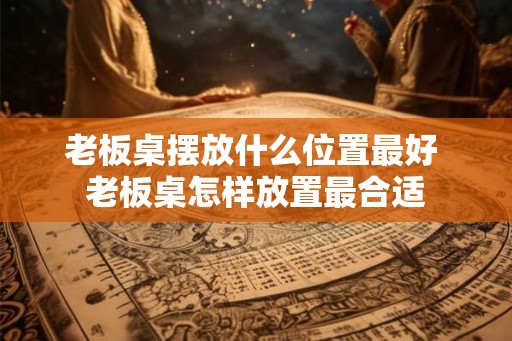 老板桌摆放什么位置最好 老板桌怎样放置最合适