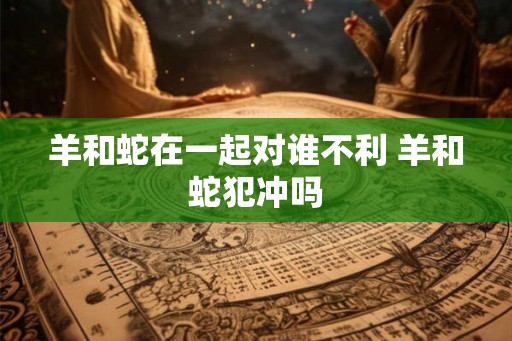 羊和蛇在一起对谁不利 羊和蛇犯冲吗