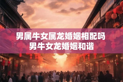男属牛女属龙婚姻相配吗 男牛女龙婚姻和谐