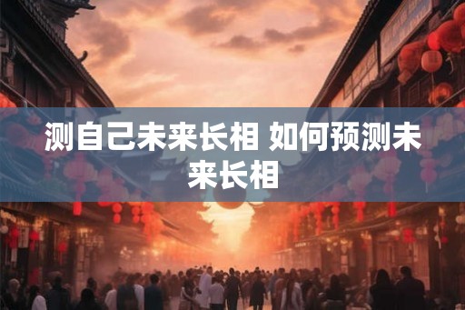 测自己未来长相 如何预测未来长相 测自己未来长相 如何预测未来长相