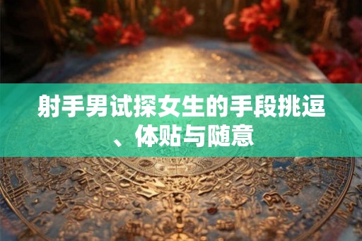 射手男试探女生的手段挑逗、体贴与随意