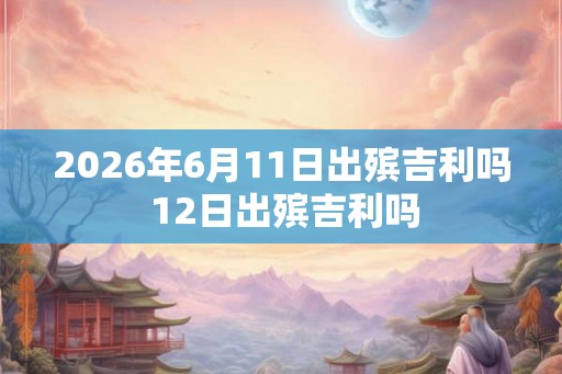 2026年6月11日出殡吉利吗 12日出殡吉利吗