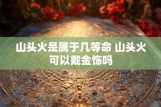 山头火是属于几等命 山头火可以戴金饰吗 山头火是属于几等命 山头火可以戴金饰吗