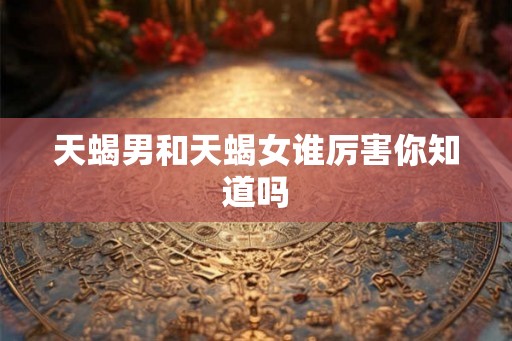天蝎男和天蝎女谁厉害你知道吗 天蝎男和天蝎女谁厉害你知道吗