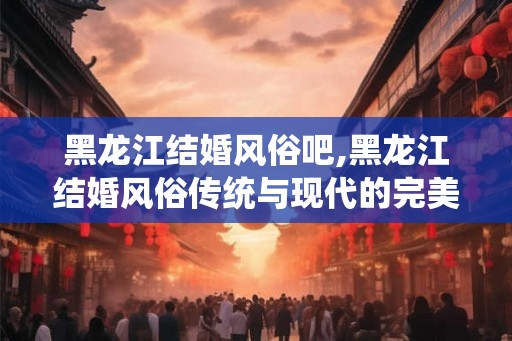 黑龙江结婚风俗吧,黑龙江结婚风俗传统与现代的完美融合