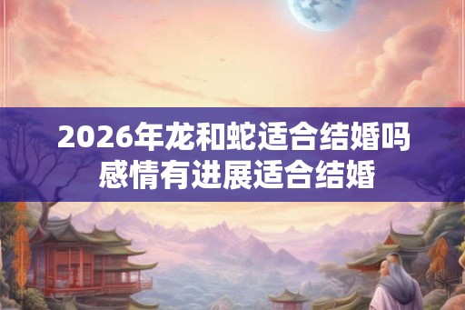 2026年龙和蛇适合结婚吗 感情有进展适合结婚 2026年龙和蛇适合结婚吗 感情有进展适合结婚