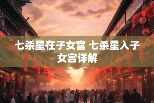 七杀星在子女宫 七杀星入子女宫详解