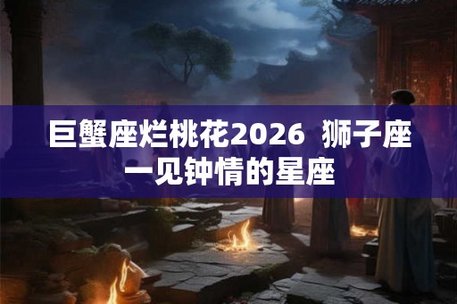 巨蟹座烂桃花2026  狮子座一见钟情的星座