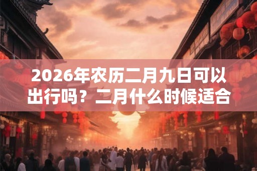 2026年农历二月九日可以出行吗？二月什么时候适合出行
