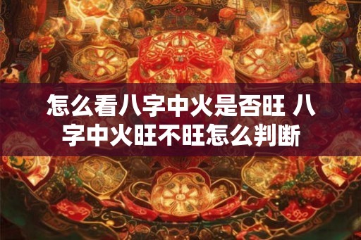 怎么看八字中火是否旺 八字中火旺不旺怎么判断