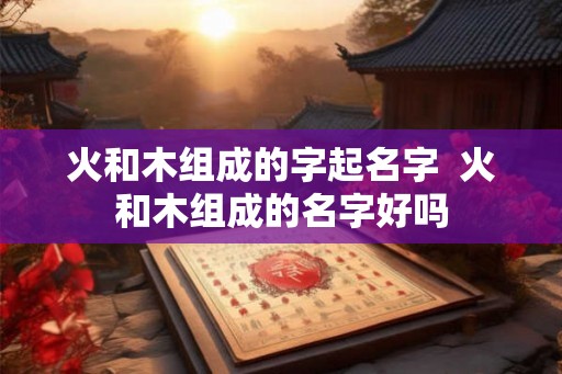 火和木组成的字起名字  火和木组成的名字好吗