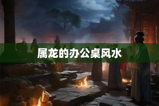 属龙的办公桌风水 属龙的办公桌风水