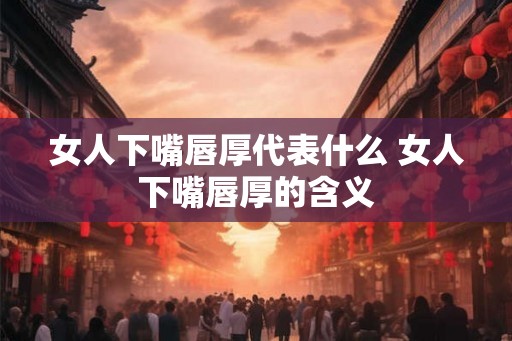 女人下嘴唇厚代表什么 女人下嘴唇厚的含义