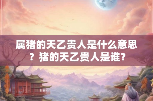 属猪的天乙贵人是什么意思？猪的天乙贵人是谁？