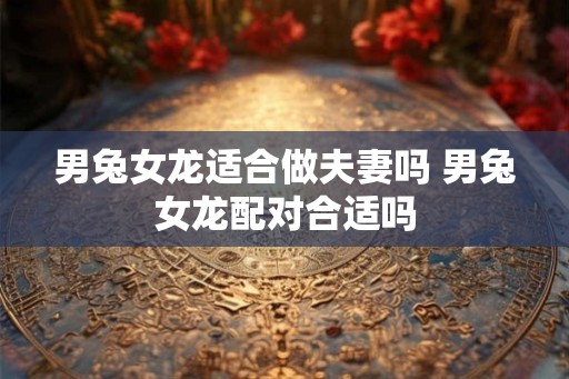 男兔女龙适合做夫妻吗 男兔女龙配对合适吗