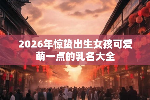 2026年惊蛰出生女孩可爱萌一点的乳名大全