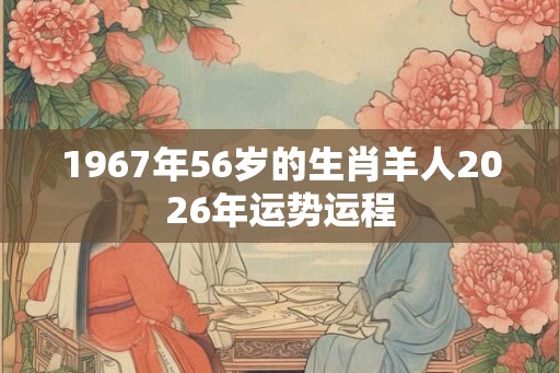 1967年56岁的生肖羊人2026年运势运程 1967年56岁的生肖羊人2026年运势运程