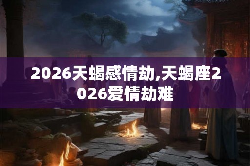 2026天蝎感情劫,天蝎座2026爱情劫难
